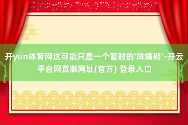 开yun体育网这可能只是一个暂时的‘阵痛期’-开云平台网页版网址(官方) 登录入口