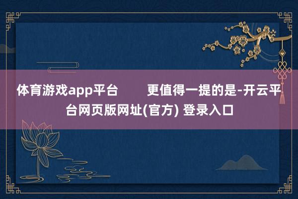 体育游戏app平台        更值得一提的是-开云平台网页版网址(官方) 登录入口