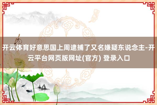 开云体育好意思国上周逮捕了又名嫌疑东说念主-开云平台网页版网址(官方) 登录入口