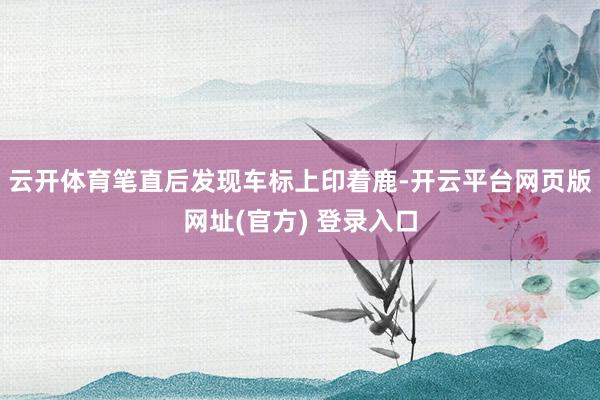 云开体育笔直后发现车标上印着鹿-开云平台网页版网址(官方) 登录入口