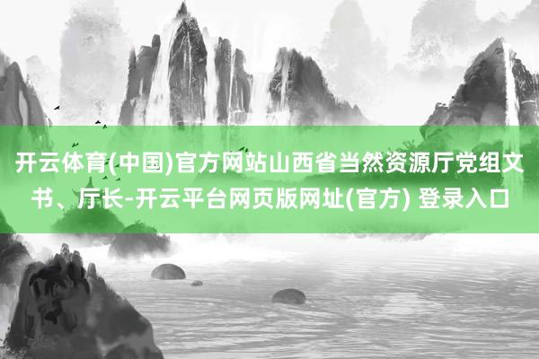 开云体育(中国)官方网站山西省当然资源厅党组文书、厅长-开云平台网页版网址(官方) 登录入口