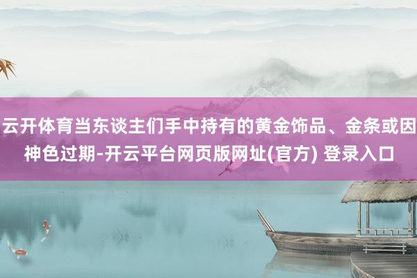 云开体育当东谈主们手中持有的黄金饰品、金条或因神色过期-开云平台网页版网址(官方) 登录入口