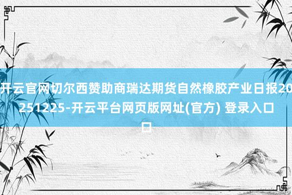 开云官网切尔西赞助商瑞达期货自然橡胶产业日报20251225-开云平台网页版网址(官方) 登录入口