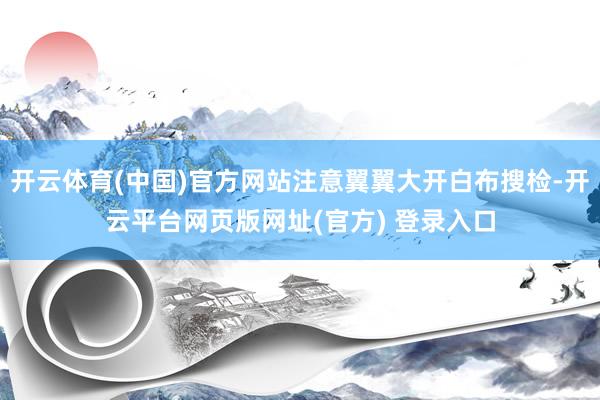 开云体育(中国)官方网站注意翼翼大开白布搜检-开云平台网页版网址(官方) 登录入口