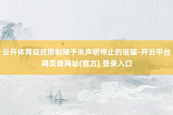 云开体育绽放限制限于未声明停止的诳骗-开云平台网页版网址(官方) 登录入口