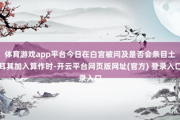 体育游戏app平台今日在白宫被问及是否会条目土耳其加入算作时-开云平台网页版网址(官方) 登录入口