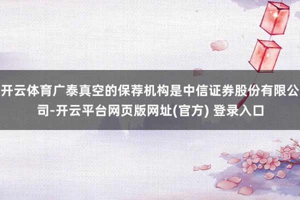 开云体育广泰真空的保荐机构是中信证券股份有限公司-开云平台网页版网址(官方) 登录入口