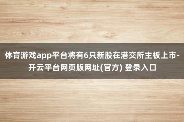 体育游戏app平台将有6只新股在港交所主板上市-开云平台网页版网址(官方) 登录入口