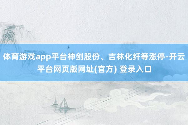 体育游戏app平台神剑股份、吉林化纤等涨停-开云平台网页版网址(官方) 登录入口