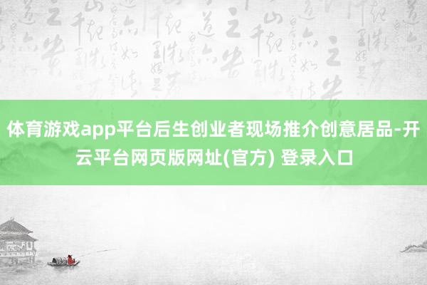 体育游戏app平台后生创业者现场推介创意居品-开云平台网页版网址(官方) 登录入口