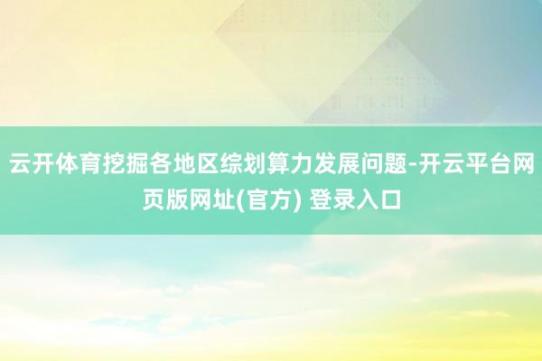 云开体育挖掘各地区综划算力发展问题-开云平台网页版网址(官方) 登录入口