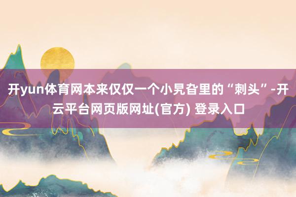 开yun体育网本来仅仅一个小旯旮里的“刺头”-开云平台网页版网址(官方) 登录入口