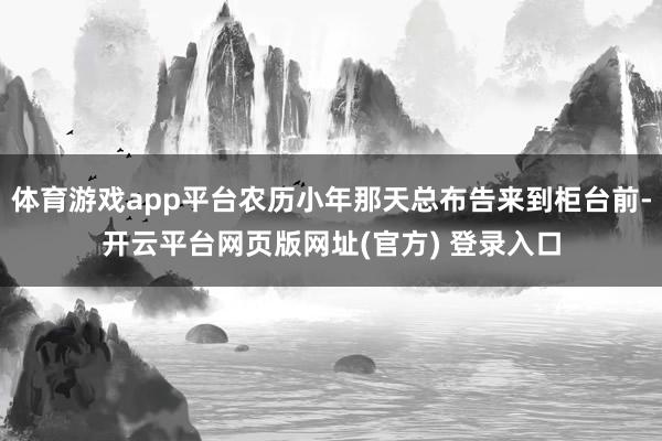 体育游戏app平台农历小年那天总布告来到柜台前-开云平台网页版网址(官方) 登录入口