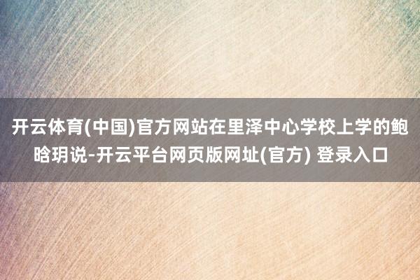 开云体育(中国)官方网站在里泽中心学校上学的鲍晗玥说-开云平台网页版网址(官方) 登录入口