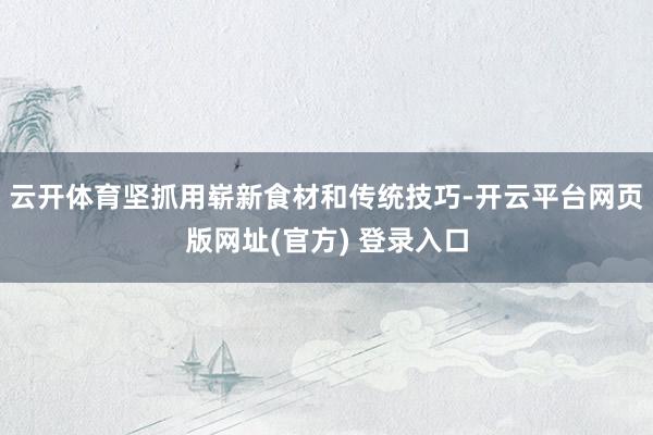 云开体育坚抓用崭新食材和传统技巧-开云平台网页版网址(官方) 登录入口