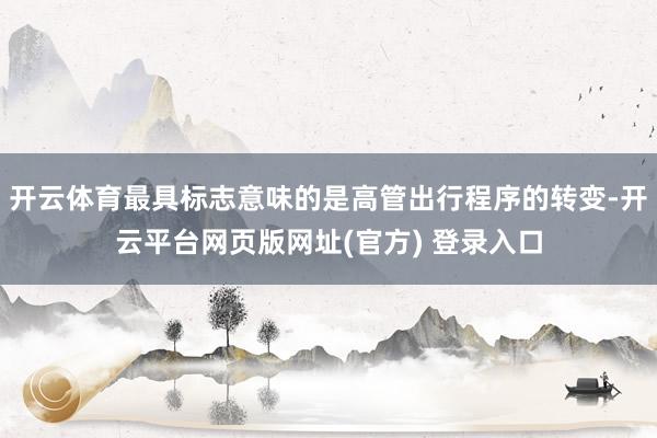 开云体育最具标志意味的是高管出行程序的转变-开云平台网页版网址(官方) 登录入口